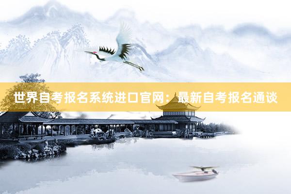 世界自考报名系统进口官网：最新自考报名通谈